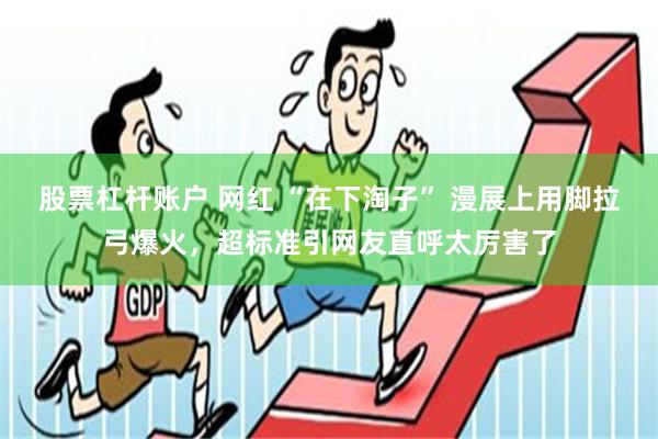 股票杠杆账户 网红 “在下淘子” 漫展上用脚拉弓爆火，超标准引网友直呼太厉害了