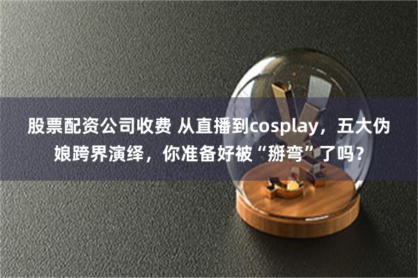 股票配资公司收费 从直播到cosplay，五大伪娘跨界演绎，你准备好被“掰弯”了吗？