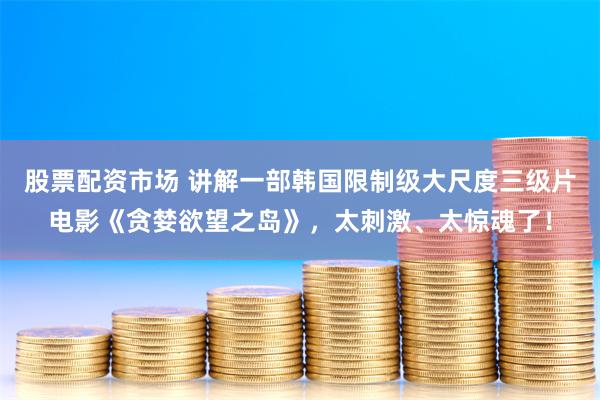 股票配资市场 讲解一部韩国限制级大尺度三级片电影《贪婪欲望之岛》，太刺激、太惊魂了！