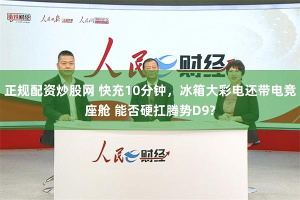 正规配资炒股网 快充10分钟，冰箱大彩电还带电竞座舱 能否硬扛腾势D9?