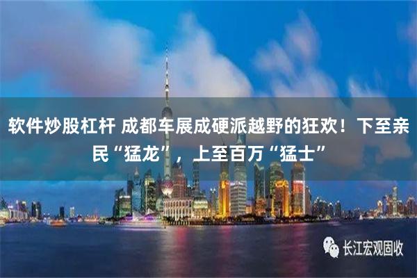 软件炒股杠杆 成都车展成硬派越野的狂欢！下至亲民“猛龙”，上至百万“猛士”