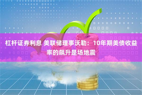 杠杆证券利息 美联储理事沃勒：10年期美债收益率的飙升是场地震