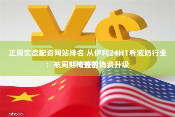 正规实盘配资网站排名 从伊利24H1看液奶行业：被周期掩盖的消费升级
