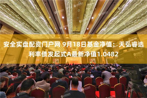 安全实盘配资门户网 9月18日基金净值：天弘睿选利率债发起式A最新净值1.0482