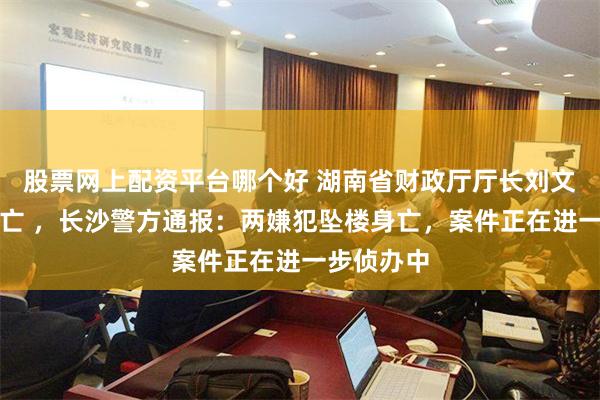 股票网上配资平台哪个好 湖南省财政厅厅长刘文杰坠楼身亡 ，长沙警方通报：两嫌犯坠楼身亡，案件正在进一步侦办中