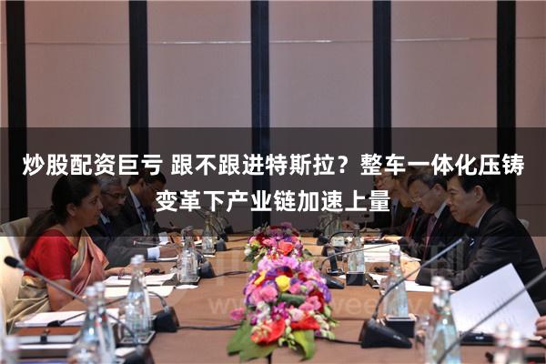 炒股配资巨亏 跟不跟进特斯拉？整车一体化压铸变革下产业链加速上量