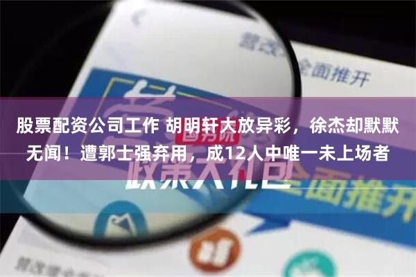 股票配资公司工作 胡明轩大放异彩，徐杰却默默无闻！遭郭士强弃用，成12人中唯一未上场者