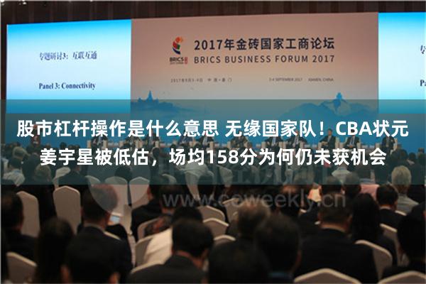 股市杠杆操作是什么意思 无缘国家队！CBA状元姜宇星被低估，场均158分为何仍未获机会