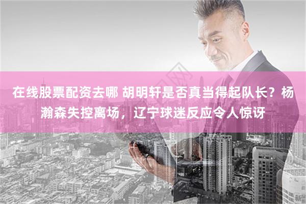 在线股票配资去哪 胡明轩是否真当得起队长？杨瀚森失控离场，辽宁球迷反应令人惊讶