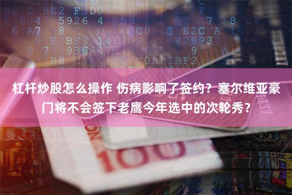 杠杆炒股怎么操作 伤病影响了签约？塞尔维亚豪门将不会签下老鹰今年选中的次轮秀？