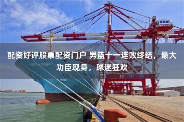 配资好评股票配资门户 男篮十一连败终结，最大功臣现身，球迷狂欢