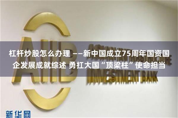 杠杆炒股怎么办理 ——新中国成立75周年国资国企发展成就综述 勇扛大国“顶梁柱”使命担当