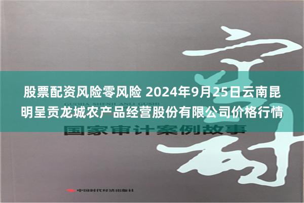 股票配资风险零风险 2024年9月25日云南昆明呈贡龙城农产品经营股份有限公司价格行情