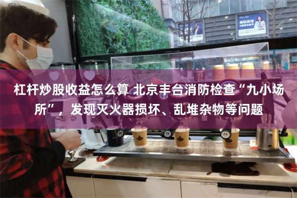 杠杆炒股收益怎么算 北京丰台消防检查“九小场所”，发现灭火器损坏、乱堆杂物等问题