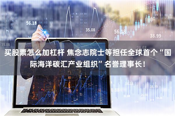 买股票怎么加杠杆 焦念志院士等担任全球首个“国际海洋碳汇产业组织”名誉理事长！
