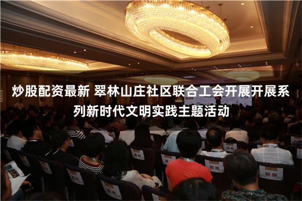 炒股配资最新 翠林山庄社区联合工会开展开展系列新时代文明实践主题活动