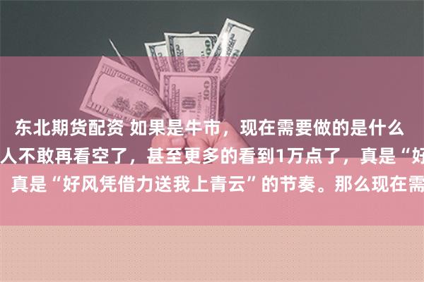 东北期货配资 如果是牛市，现在需要做的是什么 连涨了几天以后，大多数人不敢再看空了，甚至更多的看到1万点了，真是“好风凭借力送我上青云”的节奏。那么现在需要做是什么，...