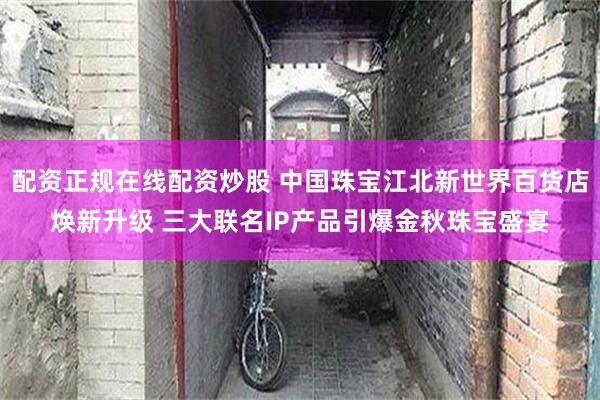 配资正规在线配资炒股 中国珠宝江北新世界百货店焕新升级 三大联名IP产品引爆金秋珠宝盛宴