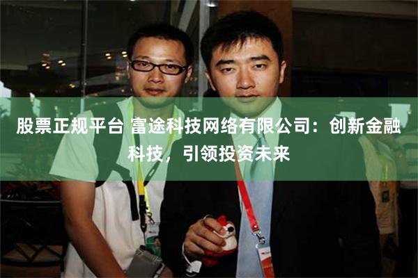 股票正规平台 富途科技网络有限公司：创新金融科技，引领投资未来