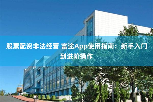 股票配资非法经营 富途App使用指南：新手入门到进阶操作