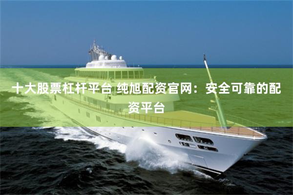 十大股票杠杆平台 纯旭配资官网：安全可靠的配资平台