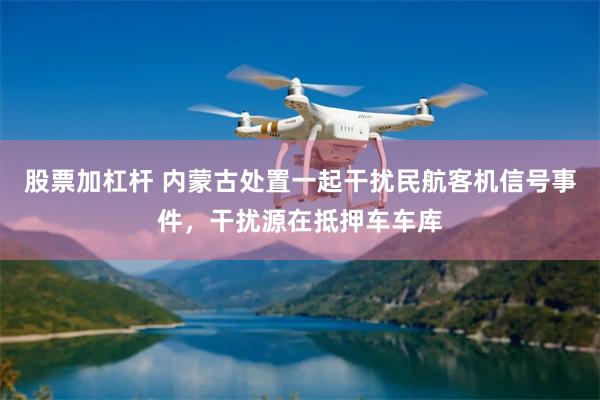 股票加杠杆 内蒙古处置一起干扰民航客机信号事件，干扰源在抵押车车库