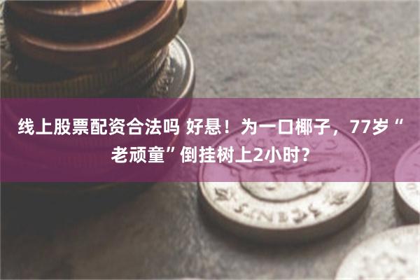 线上股票配资合法吗 好悬！为一口椰子，77岁“老顽童”倒挂树上2小时？