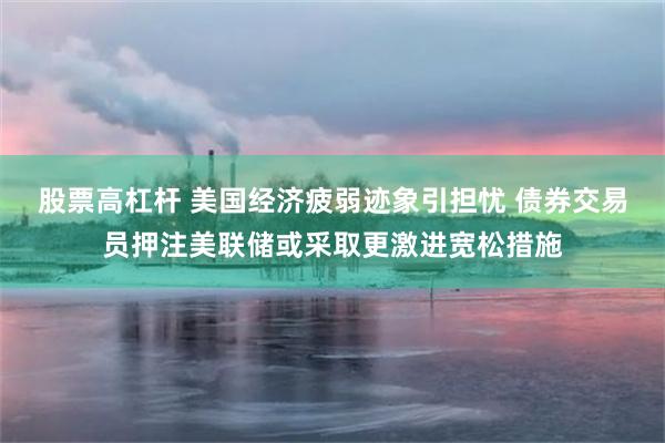 股票高杠杆 美国经济疲弱迹象引担忧 债券交易员押注美联储或采取更激进宽松措施