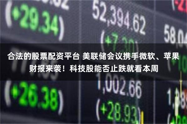 合法的股票配资平台 美联储会议携手微软、苹果财报来袭！科技股能否止跌就看本周