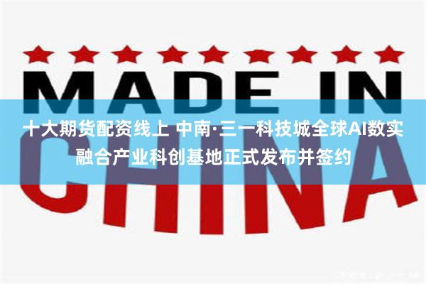 十大期货配资线上 中南·三一科技城全球AI数实融合产业科创基地正式发布并签约