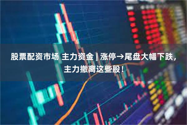 股票配资市场 主力资金 | 涨停→尾盘大幅下跌，主力撤离这些股！