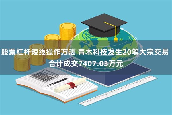 股票杠杆短线操作方法 青木科技发生20笔大宗交易 合计成交7407.03万元