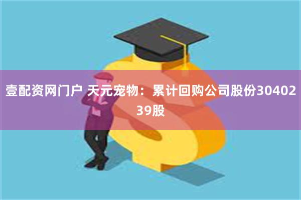 壹配资网门户 天元宠物：累计回购公司股份3040239股