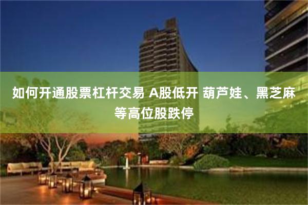 如何开通股票杠杆交易 A股低开 葫芦娃、黑芝麻等高位股跌停