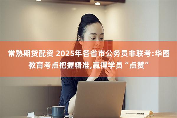 常熟期货配资 2025年各省市公务员非联考:华图教育考点把握精准,赢得学员“点赞”