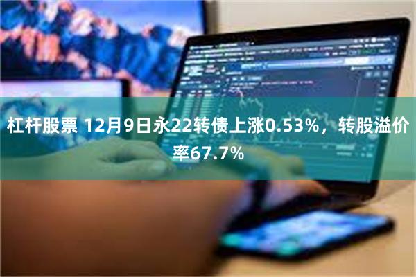 杠杆股票 12月9日永22转债上涨0.53%，转股溢价率67.7%