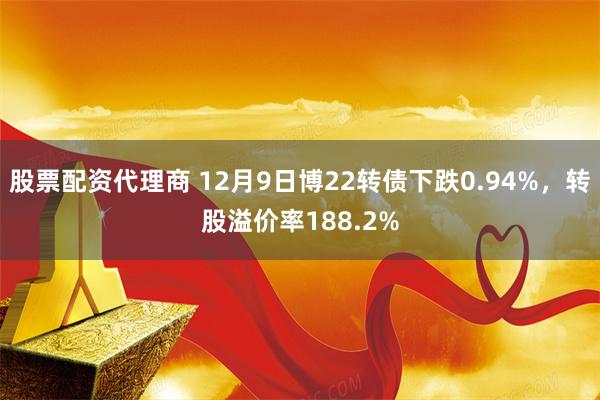 股票配资代理商 12月9日博22转债下跌0.94%，转股溢价率188.2%