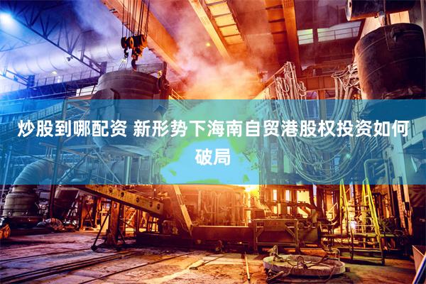 炒股到哪配资 新形势下海南自贸港股权投资如何破局