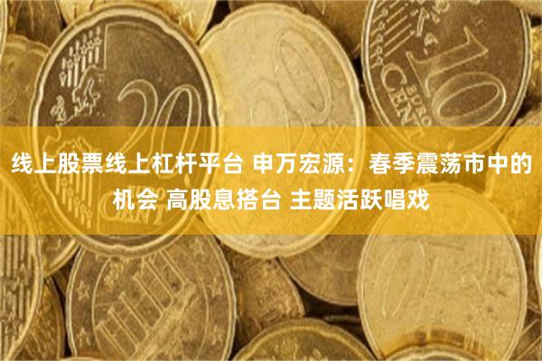 线上股票线上杠杆平台 申万宏源：春季震荡市中的机会 高股息搭台 主题活跃唱戏