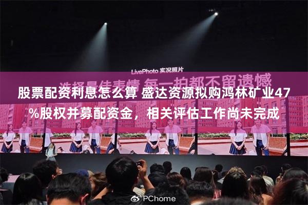 股票配资利息怎么算 盛达资源拟购鸿林矿业47%股权并募配资金，相关评估工作尚未完成