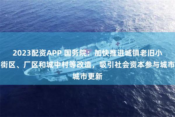 2023配资APP 国务院：加快推进城镇老旧小区、街区、厂区和城中村等改造，吸引社会资本参与城市更新
