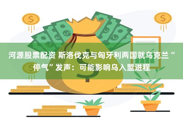 河源股票配资 斯洛伐克与匈牙利两国就乌克兰“停气”发声：可能影响乌入盟进程
