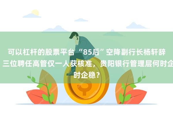可以杠杆的股票平台 “85后”空降副行长杨轩辞职，三位聘任高管仅一人获核准，贵阳银行管理层何时企稳？