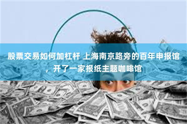 股票交易如何加杠杆 上海南京路旁的百年申报馆，开了一家报纸主题咖啡馆