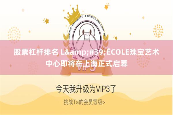 股票杠杆排名 L&#39;ÉCOLE珠宝艺术中心即将在上海正式启幕