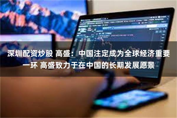 深圳配资炒股 高盛：中国注定成为全球经济重要一环 高盛致力于在中国的长期发展愿景