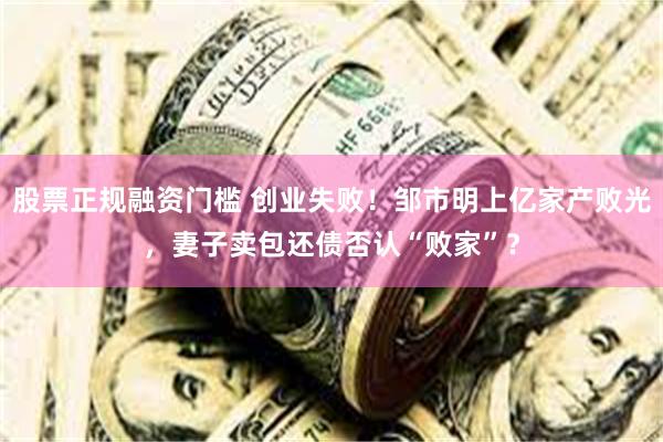 股票正规融资门槛 创业失败！邹市明上亿家产败光，妻子卖包还债否认“败家”？