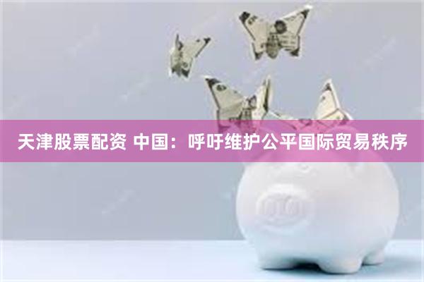 天津股票配资 中国：呼吁维护公平国际贸易秩序