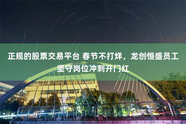 正规的股票交易平台 春节不打烊，龙创恒盛员工坚守岗位冲刺开门红