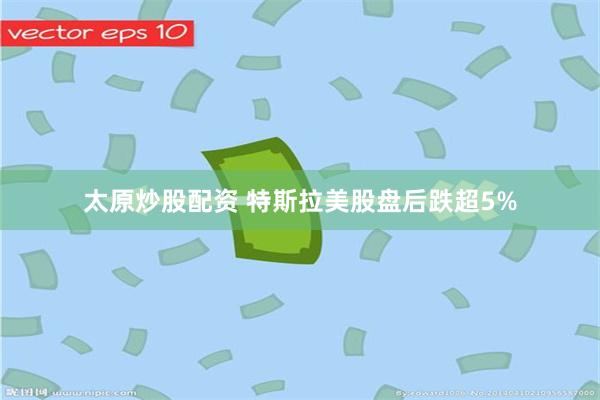 太原炒股配资 特斯拉美股盘后跌超5%